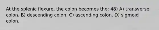 At the splenic flexure, the colon becomes the: 48) A) transverse colon. B) descending colon. C) ascending colon. D) sigmoid colon.