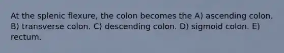 At the splenic flexure, the colon becomes the A) ascending colon. B) transverse colon. C) descending colon. D) sigmoid colon. E) rectum.