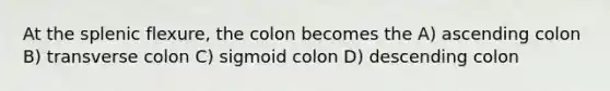 At the splenic flexure, the colon becomes the A) ascending colon B) transverse colon C) sigmoid colon D) descending colon