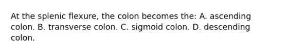 At the splenic flexure, the colon becomes the: A. ascending colon. B. transverse colon. C. sigmoid colon. D. descending colon.