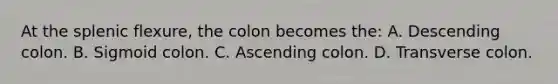 At the splenic flexure, the colon becomes the: A. Descending colon. B. Sigmoid colon. C. Ascending colon. D. Transverse colon.