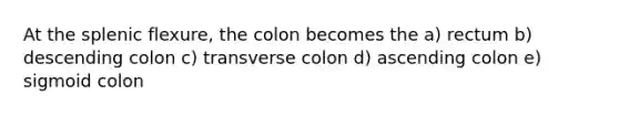 At the splenic flexure, the colon becomes the a) rectum b) descending colon c) transverse colon d) ascending colon e) sigmoid colon