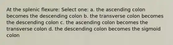 At the splenic flexure: Select one: a. the ascending colon becomes the descending colon b. the transverse colon becomes the descending colon c. the ascending colon becomes the transverse colon d. the descending colon becomes the sigmoid colon