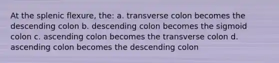 At the splenic flexure, the: a. transverse colon becomes the descending colon b. descending colon becomes the sigmoid colon c. ascending colon becomes the transverse colon d. ascending colon becomes the descending colon