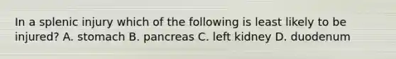 In a splenic injury which of the following is least likely to be injured? A. stomach B. pancreas C. left kidney D. duodenum