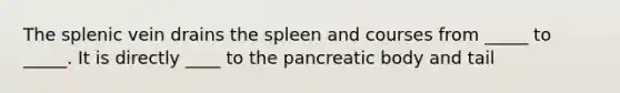 The splenic vein drains the spleen and courses from _____ to _____. It is directly ____ to the pancreatic body and tail