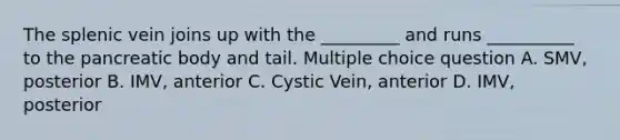 The splenic vein joins up with the _________ and runs __________ to the pancreatic body and tail. Multiple choice question A. SMV, posterior B. IMV, anterior C. Cystic Vein, anterior D. IMV, posterior