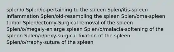 splen/o Splen/ic-pertaining to the spleen Splen/itis-spleen inflammation Splen/oid-resembling the spleen Splen/oma-spleen tumor Splen/ectomy-Surgical removal of the spleen Splen/o/megaly-enlarge spleen Splen/o/malacia-softening of the spleen Splen/o/pexy-surgical fixation of the spleen Splen/o/rraphy-suture of the spleen