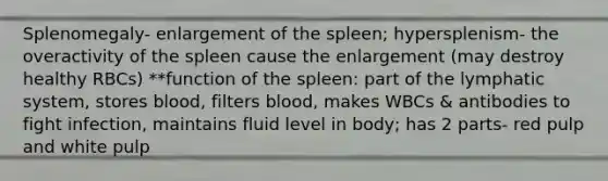 Splenomegaly- enlargement of the spleen; hypersplenism- the overactivity of the spleen cause the enlargement (may destroy healthy RBCs) **function of the spleen: part of the lymphatic system, stores blood, filters blood, makes WBCs & antibodies to fight infection, maintains fluid level in body; has 2 parts- red pulp and white pulp