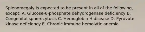 Splenomegaly is expected to be present in all of the following, except: A. Glucose-6-phosphate dehydrogenase deficiency B. Congenital spherocytosis C. Hemoglobin H disease D. Pyruvate kinase deficiency E. Chronic immune hemolytic anemia