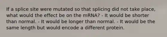 If a splice site were mutated so that splicing did not take place, what would the effect be on the mRNA? - It would be shorter than normal. - It would be longer than normal. - It would be the same length but would encode a different protein.