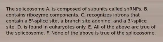 The spliceosome A. is composed of subunits called snRNPs. B. contains ribozyme components. C. recognizes introns that contain a 5'-splice site, a branch site adenine, and a 3'-splice site. D. is found in eukaryotes only. E. All of the above are true of the spliceosome. F. None of the above is true of the spliceosome.