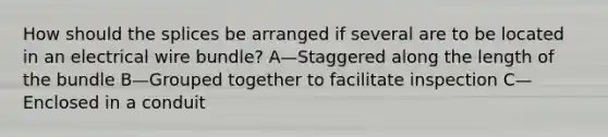 How should the splices be arranged if several are to be located in an electrical wire bundle? A—Staggered along the length of the bundle B—Grouped together to facilitate inspection C—Enclosed in a conduit