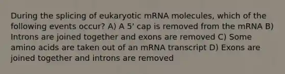 During the splicing of eukaryotic mRNA molecules, which of the following events occur? A) A 5' cap is removed from the mRNA B) Introns are joined together and exons are removed C) Some amino acids are taken out of an mRNA transcript D) Exons are joined together and introns are removed