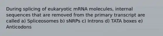 During splicing of eukaryotic mRNA molecules, internal sequences that are removed from the primary transcript are called a) Spliceosomes b) sNRPs c) Introns d) TATA boxes e) Anticodons