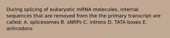 During splicing of eukaryotic mRNA molecules, internal sequences that are removed from the the primary transcript are called: A. splicesomes B. sNRPs C. introns D. TATA boxes E. anticodons