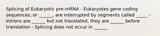 Splicing of Eukaryotic pre-mRNA - Eukaryotes gene coding sequences, or ______, are interrupted by segments called _____ - Introns are ______ but not translated, they are ______ before translation - Splicing does not occur in ______