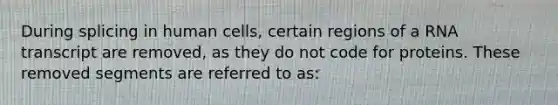 During splicing in human cells, certain regions of a RNA transcript are removed, as they do not code for proteins. These removed segments are referred to as: