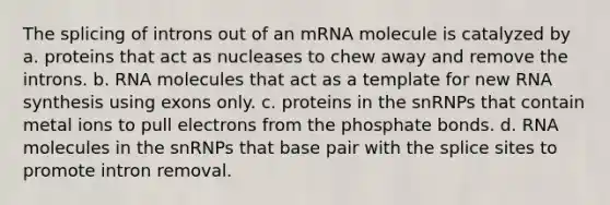 The splicing of introns out of an mRNA molecule is catalyzed by a. proteins that act as nucleases to chew away and remove the introns. b. RNA molecules that act as a template for new RNA synthesis using exons only. c. proteins in the snRNPs that contain metal ions to pull electrons from the phosphate bonds. d. RNA molecules in the snRNPs that base pair with the splice sites to promote intron removal.