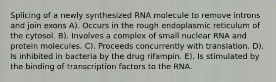 Splicing of a newly synthesized RNA molecule to remove introns and join exons A). Occurs in the rough endoplasmic reticulum of the cytosol. B). Involves a complex of small nuclear RNA and protein molecules. C). Proceeds concurrently with translation. D). Is inhibited in bacteria by the drug rifampin. E). Is stimulated by the binding of transcription factors to the RNA.