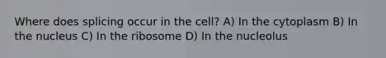 Where does splicing occur in the cell? A) In the cytoplasm B) In the nucleus C) In the ribosome D) In the nucleolus