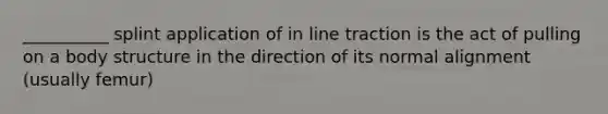 __________ splint application of in line traction is the act of pulling on a body structure in the direction of its normal alignment (usually femur)