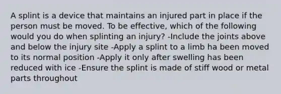 A splint is a device that maintains an injured part in place if the person must be moved. To be effective, which of the following would you do when splinting an injury? -Include the joints above and below the injury site -Apply a splint to a limb ha been moved to its normal position -Apply it only after swelling has been reduced with ice -Ensure the splint is made of stiff wood or metal parts throughout