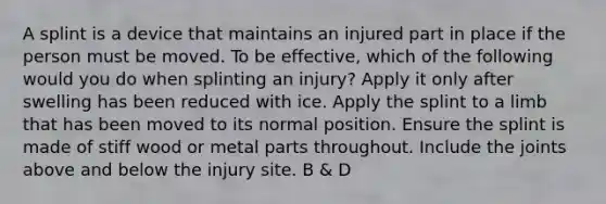 A splint is a device that maintains an injured part in place if the person must be moved. To be effective, which of the following would you do when splinting an injury? Apply it only after swelling has been reduced with ice. Apply the splint to a limb that has been moved to its normal position. Ensure the splint is made of stiff wood or metal parts throughout. Include the joints above and below the injury site. B & D