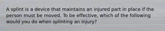 A splint is a device that maintains an injured part in place if the person must be moved. To be effective, which of the following would you do when splinting an injury?