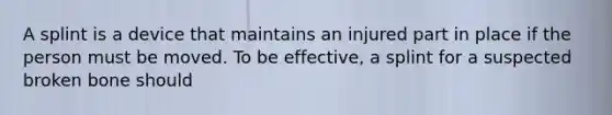 A splint is a device that maintains an injured part in place if the person must be moved. To be effective, a splint for a suspected broken bone should