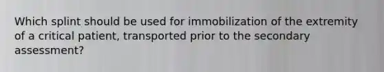 Which splint should be used for immobilization of the extremity of a critical patient, transported prior to the secondary assessment?