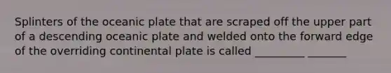 Splinters of the oceanic plate that are scraped off the upper part of a descending oceanic plate and welded onto the forward edge of the overriding continental plate is called _________ _______