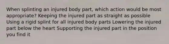 When splinting an injured body part, which action would be most appropriate? Keeping the injured part as straight as possible Using a rigid splint for all injured body parts Lowering the injured part below the heart Supporting the injured part in the position you find it