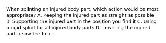 When splinting an injured body part, which action would be most appropriate? A. Keeping the injured part as straight as possible B. Supporting the injured part in the position you find it C. Using a rigid splint for all injured body parts D. Lowering the injured part below the heart