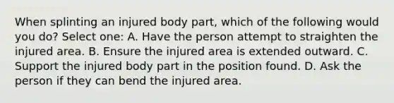 When splinting an injured body part, which of the following would you do? Select one: A. Have the person attempt to straighten the injured area. B. Ensure the injured area is extended outward. C. Support the injured body part in the position found. D. Ask the person if they can bend the injured area.