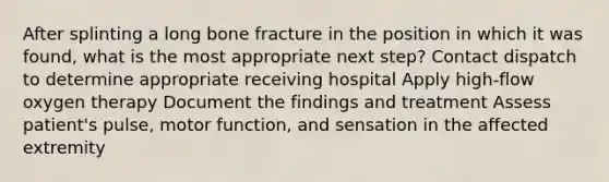 After splinting a long bone fracture in the position in which it was found, what is the most appropriate next step? Contact dispatch to determine appropriate receiving hospital Apply high-flow oxygen therapy Document the findings and treatment Assess patient's pulse, motor function, and sensation in the affected extremity