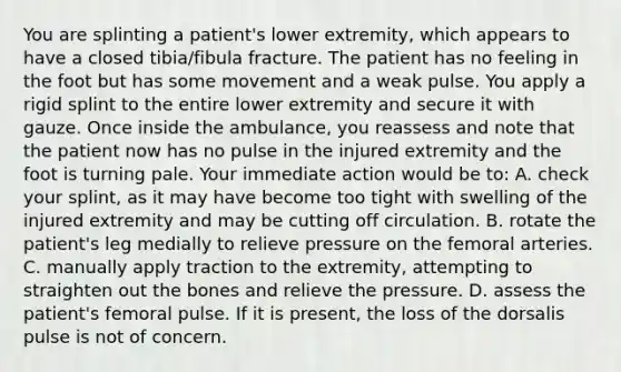 You are splinting a​ patient's lower​ extremity, which appears to have a closed​ tibia/fibula fracture. The patient has no feeling in the foot but has some movement and a weak pulse. You apply a rigid splint to the entire lower extremity and secure it with gauze. Once inside the​ ambulance, you reassess and note that the patient now has no pulse in the injured extremity and the foot is turning pale. Your immediate action would be​ to: A. check your​ splint, as it may have become too tight with swelling of the injured extremity and may be cutting off circulation. B. rotate the​ patient's leg medially to relieve pressure on the femoral arteries. C. manually apply traction to the​ extremity, attempting to straighten out the bones and relieve the pressure. D. assess the​ patient's femoral pulse. If it is​ present, the loss of the dorsalis pulse is not of concern.