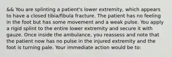 && You are splinting a​ patient's lower​ extremity, which appears to have a closed​ tibia/fibula fracture. The patient has no feeling in the foot but has some movement and a weak pulse. You apply a rigid splint to the entire lower extremity and secure it with gauze. Once inside the​ ambulance, you reassess and note that the patient now has no pulse in the injured extremity and the foot is turning pale. Your immediate action would be​ to: