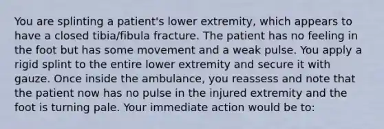 You are splinting a​ patient's lower​ extremity, which appears to have a closed​ tibia/fibula fracture. The patient has no feeling in the foot but has some movement and a weak pulse. You apply a rigid splint to the entire lower extremity and secure it with gauze. Once inside the​ ambulance, you reassess and note that the patient now has no pulse in the injured extremity and the foot is turning pale. Your immediate action would be​ to: