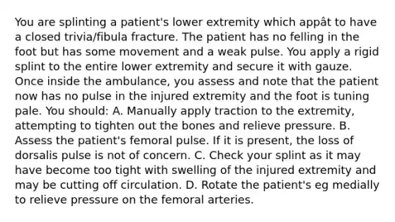 You are splinting a patient's lower extremity which appât to have a closed trivia/fibula fracture. The patient has no felling in the foot but has some movement and a weak pulse. You apply a rigid splint to the entire lower extremity and secure it with gauze. Once inside the ambulance, you assess and note that the patient now has no pulse in the injured extremity and the foot is tuning pale. You should: A. Manually apply traction to the extremity, attempting to tighten out the bones and relieve pressure. B. Assess the patient's femoral pulse. If it is present, the loss of dorsalis pulse is not of concern. C. Check your splint as it may have become too tight with swelling of the injured extremity and may be cutting off circulation. D. Rotate the patient's eg medially to relieve pressure on the femoral arteries.