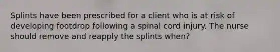 Splints have been prescribed for a client who is at risk of developing footdrop following a spinal cord injury. The nurse should remove and reapply the splints when?