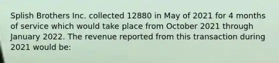 Splish Brothers Inc. collected 12880 in May of 2021 for 4 months of service which would take place from October 2021 through January 2022. The revenue reported from this transaction during 2021 would be: