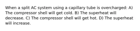 When a split AC system using a capillary tube is overcharged: A) The compressor shell will get cold. B) The superheat will decrease. C) The compressor shell will get hot. D) The superheat will increase.