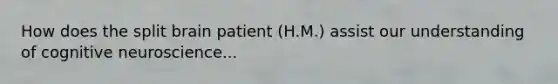 How does the split brain patient (H.M.) assist our understanding of cognitive neuroscience...
