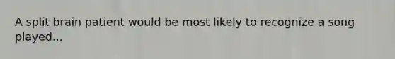 A split brain patient would be most likely to recognize a song played...