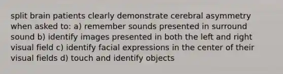 split brain patients clearly demonstrate cerebral asymmetry when asked to: a) remember sounds presented in surround sound b) identify images presented in both the left and right visual field c) identify facial expressions in the center of their visual fields d) touch and identify objects