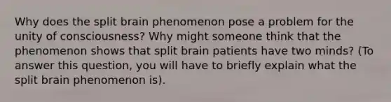 Why does the split brain phenomenon pose a problem for the unity of consciousness? Why might someone think that the phenomenon shows that split brain patients have two minds? (To answer this question, you will have to briefly explain what the split brain phenomenon is).