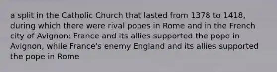 a split in the Catholic Church that lasted from 1378 to 1418, during which there were rival popes in Rome and in the French city of Avignon; France and its allies supported the pope in Avignon, while France's enemy England and its allies supported the pope in Rome