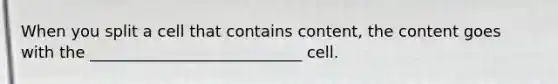 When you split a cell that contains content, the content goes with the ___________________________ cell.