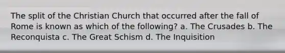 The split of the Christian Church that occurred after the fall of Rome is known as which of the following? a. The Crusades b. The Reconquista c. The Great Schism d. The Inquisition